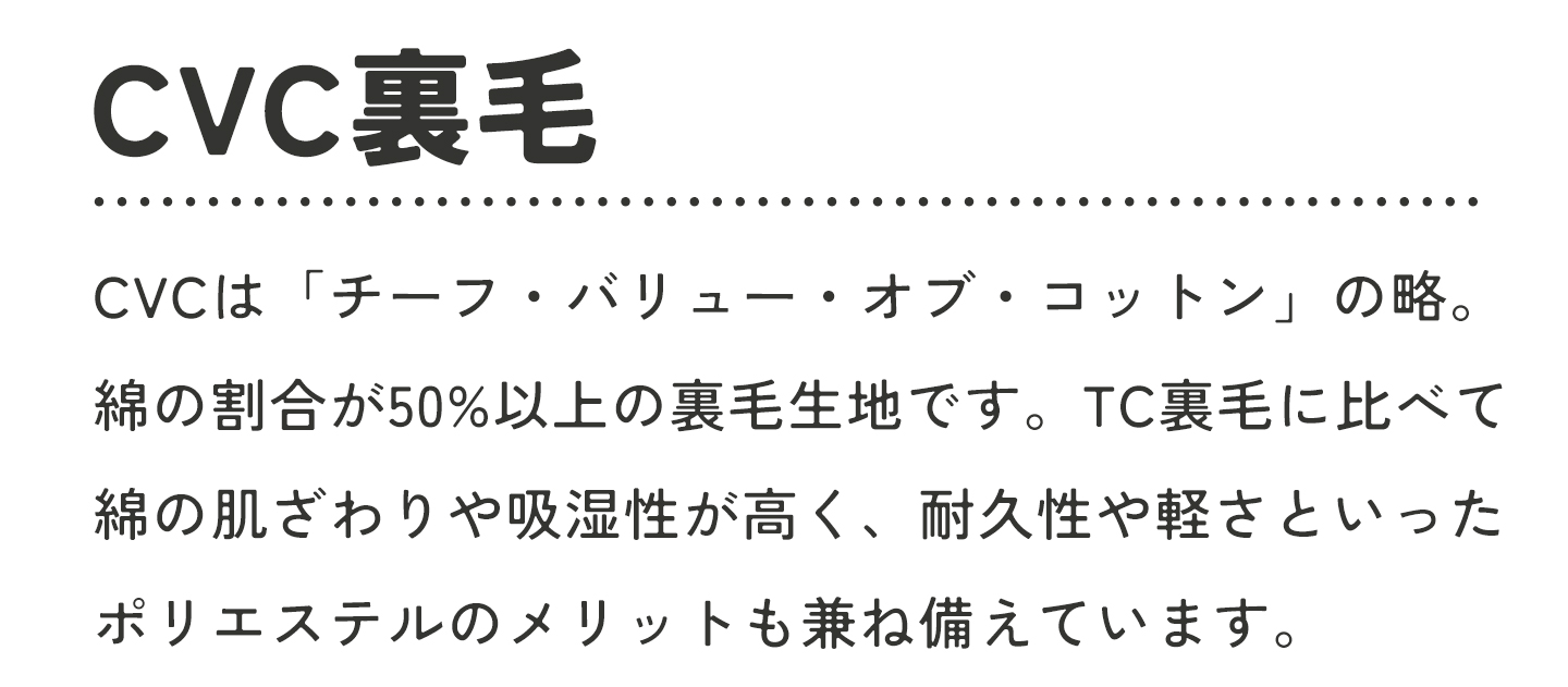 CVC裏毛とは「チーフ・バリュー・コットン」の略。綿の割合が50%以上の裏毛生地です。TC裏毛に比べて綿の肌ざわりや吸湿性が高く、耐久性や軽さといったポリエステルのメリットも兼ね備えています