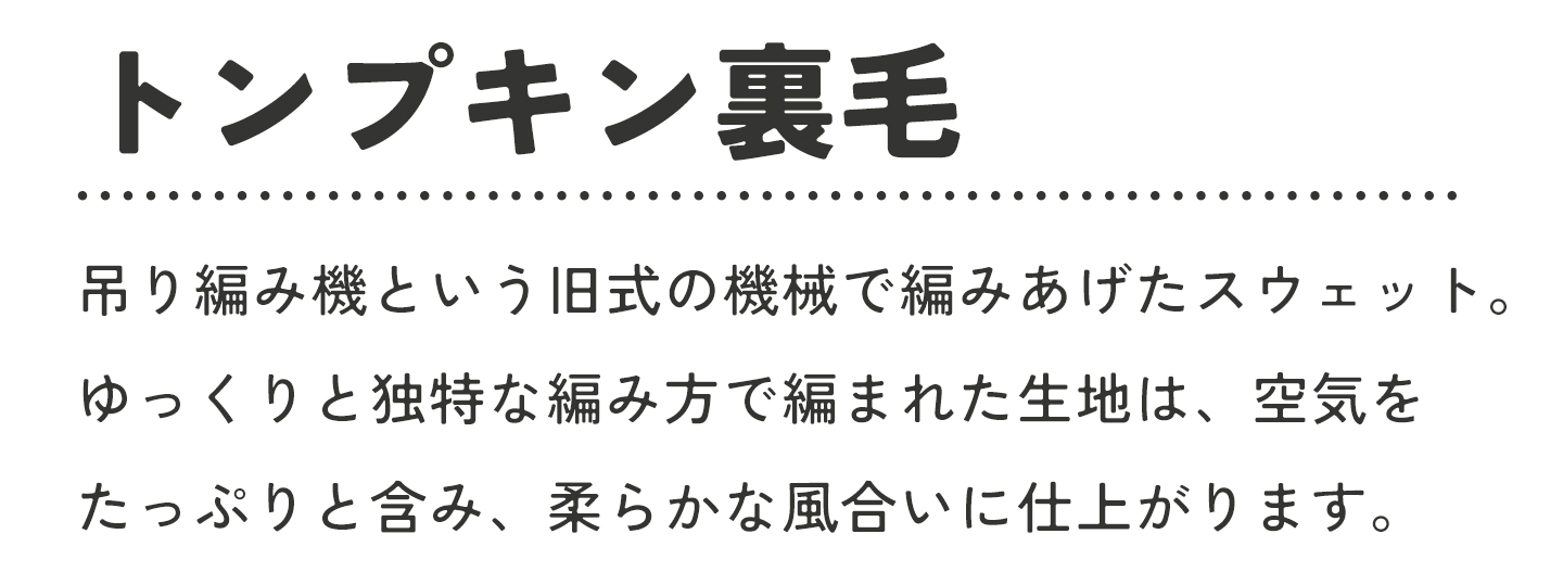 トンプキン裏毛とは、吊り編み機という旧式の機械で編み上げたスウェット。ゆっくりと独特な編み方で編まれた生地は、空気をたっぷりと含み、柔らかな風合いに仕上がります
